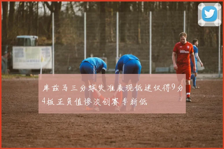 库兹马三分球失准表现低迷仅得9分4板正负值惨淡创赛季新低