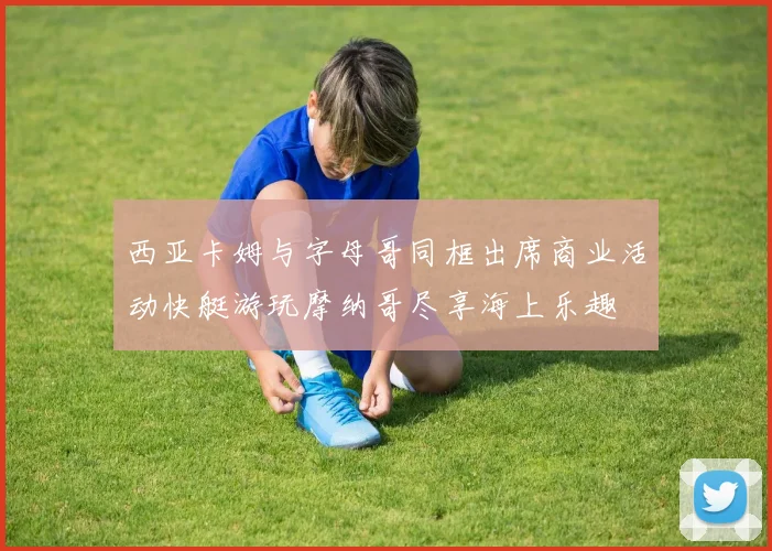 西亚卡姆与字母哥同框出席商业活动快艇游玩摩纳哥尽享海上乐趣