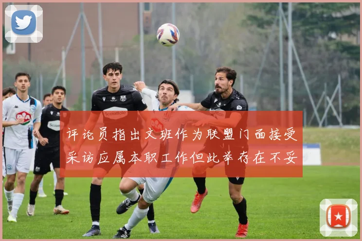 评论员指出文班作为联盟门面接受采访应属本职工作但此举存在不妥之处