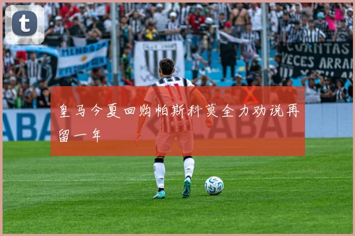 皇马今夏回购帕斯科莫全力劝说再留一年