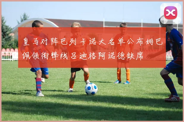 皇马对阵巴列卡诺大名单公布姆巴佩领衔锋线吕迪格阿诺德缺席