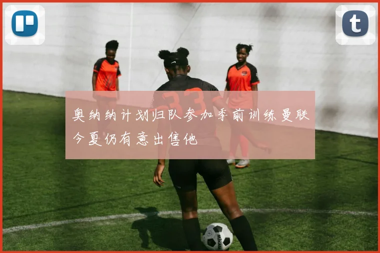 奥纳纳计划归队参加季前训练曼联今夏仍有意出售他