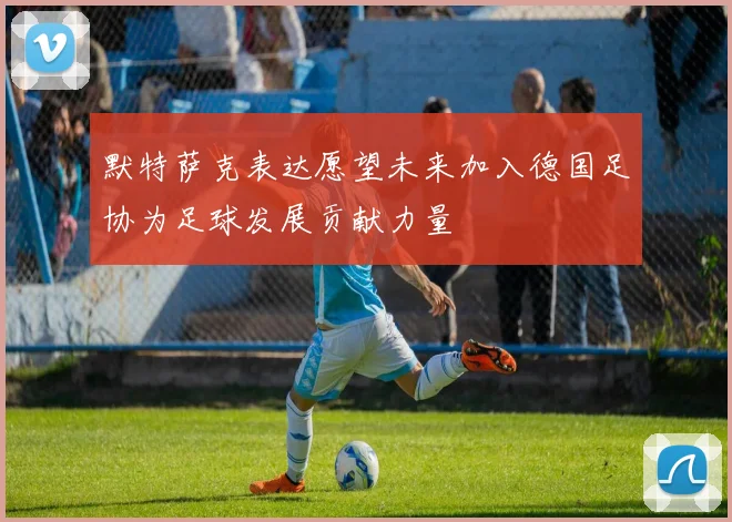默特萨克表达愿望未来加入德国足协为足球发展贡献力量