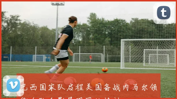巴西国家队启程美国备战内马尔领衔全队合影展现团结精神