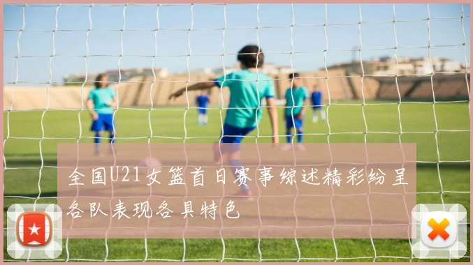 全国U21女篮首日赛事综述精彩纷呈各队表现各具特色