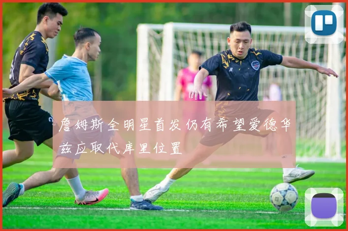 詹姆斯全明星首发仍有希望爱德华兹应取代库里位置
