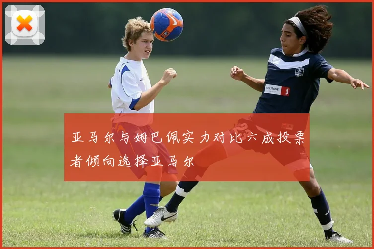 亚马尔与姆巴佩实力对比六成投票者倾向选择亚马尔