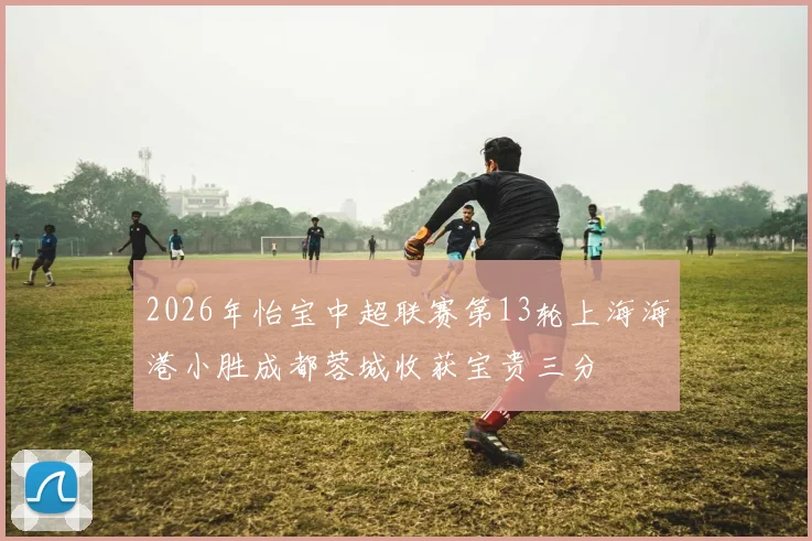2026年怡宝中超联赛第13轮上海海港小胜成都蓉城收获宝贵三分