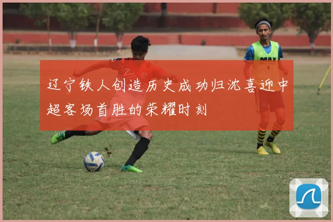 辽宁铁人创造历史成功归沈喜迎中超客场首胜的荣耀时刻