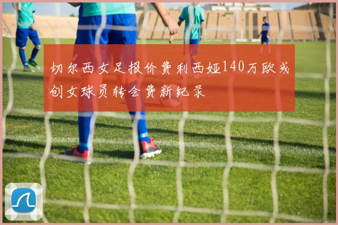切尔西女足报价费利西娅140万欧或创女球员转会费新纪录