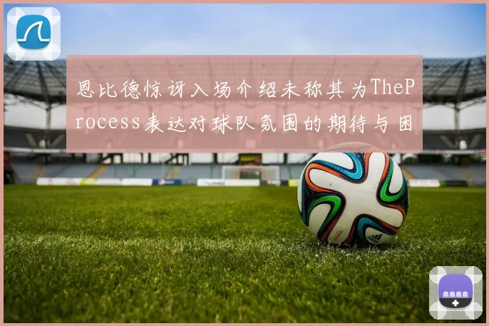 恩比德惊讶入场介绍未称其为TheProcess表达对球队氛围的期待与困惑