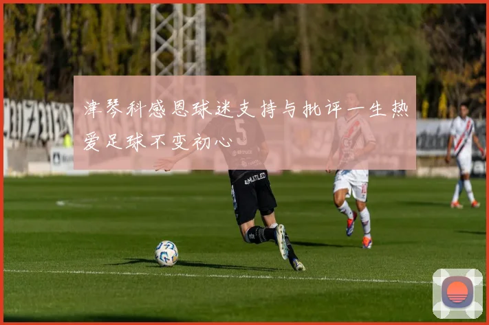 津琴科感恩球迷支持与批评一生热爱足球不变初心