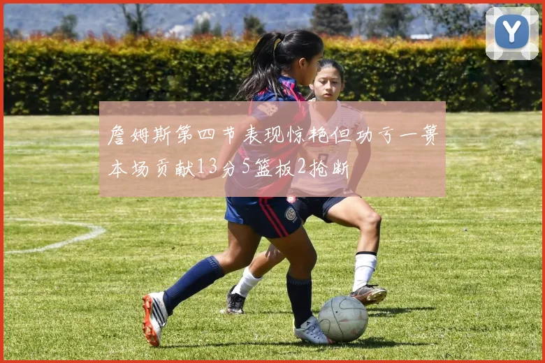 詹姆斯第四节表现惊艳但功亏一篑本场贡献13分5篮板2抢断