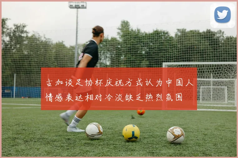 古加谈足协杯庆祝方式认为中国人情感表达相对冷淡缺乏热烈氛围
