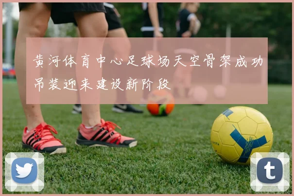 黄河体育中心足球场天空骨架成功吊装迎来建设新阶段