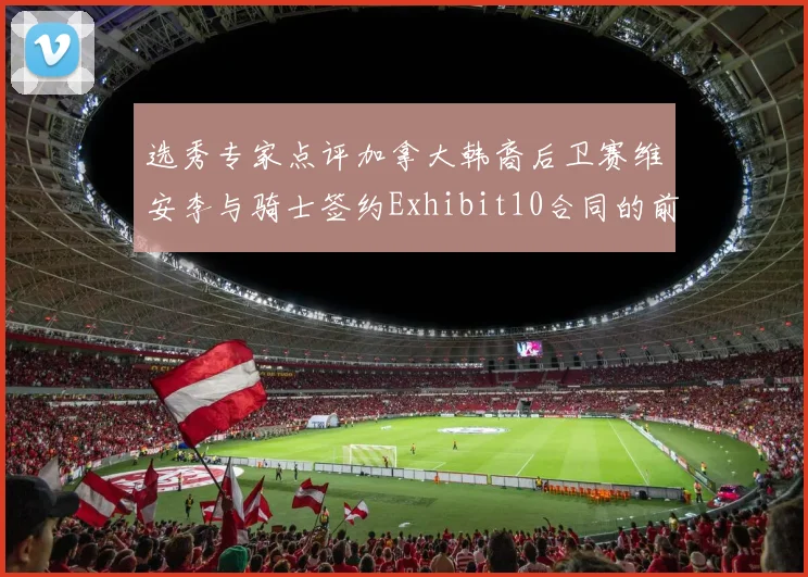 选秀专家点评加拿大韩裔后卫赛维安李与骑士签约Exhibit10合同的前景分析