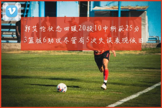 郭艾伦状态回暖20投10中斩获25分3篮板6助攻尽管有5次失误表现依旧可圈可点