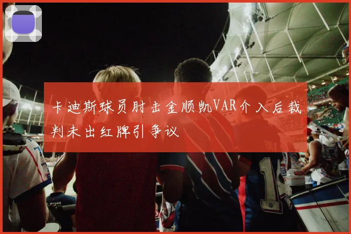 卡迪斯球员肘击金顺凯VAR介入后裁判未出红牌引争议
