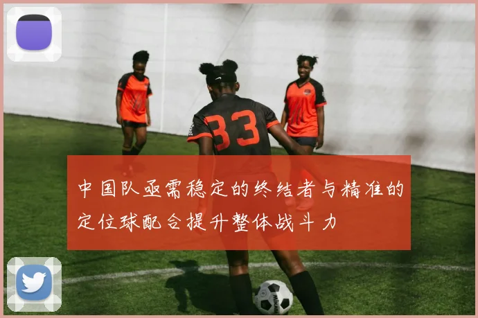 中国队亟需稳定的终结者与精准的定位球配合提升整体战斗力