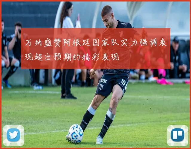 万纳盛赞阿根廷国家队实力强调表现超出预期的精彩表现