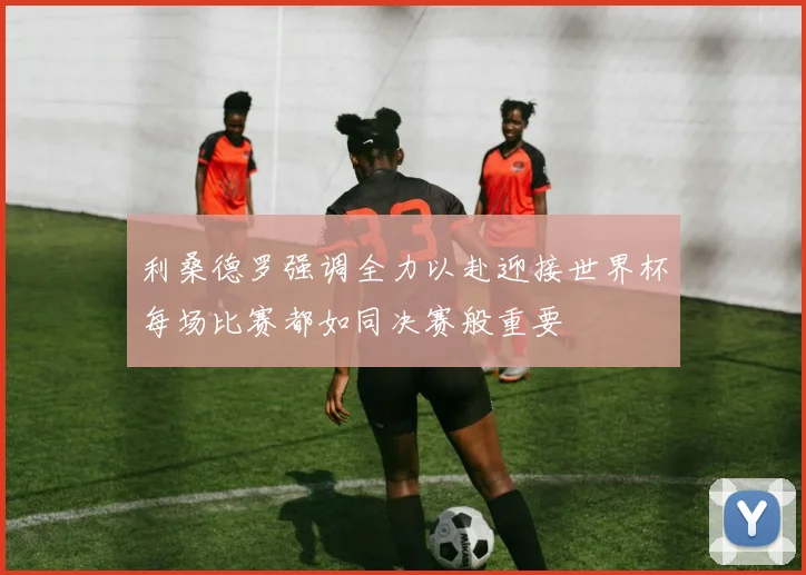 利桑德罗强调全力以赴迎接世界杯每场比赛都如同决赛般重要